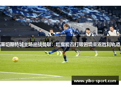 莱切斯特城主场迎战曼联：红魔能否打破困境重返胜利轨道