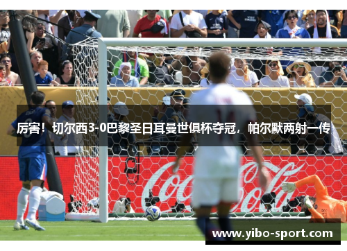 厉害！切尔西3-0巴黎圣日耳曼世俱杯夺冠，帕尔默两射一传